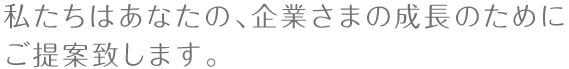 私たちはあなたの、企業さまの成長のためにご提案致します。